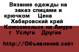 Вязание одежды на заказ спицами и крючком. › Цена ­ 1 000 - Хабаровский край, Комсомольск-на-Амуре г. Услуги » Другие   